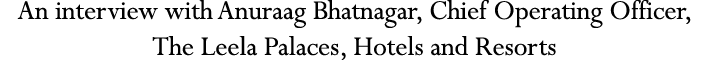 An interview with Anuraag Bhatnagar, Chief Operating Officer, The Leela Palaces, Hotels and Resorts
