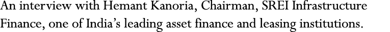 An interview with Hemant Kanoria, Chairman, SREI Infrastructure Finance, one of India s leading asset finance and lea   